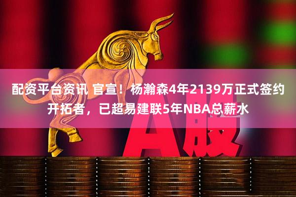 配资平台资讯 官宣！杨瀚森4年2139万正式签约开拓者，已超易建联5年NBA总薪水