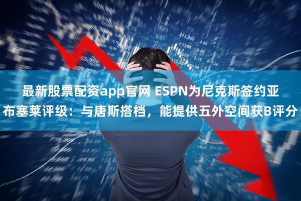 最新股票配资app官网 ESPN为尼克斯签约亚布塞莱评级：与唐斯搭档，能提供五外空间获B评分