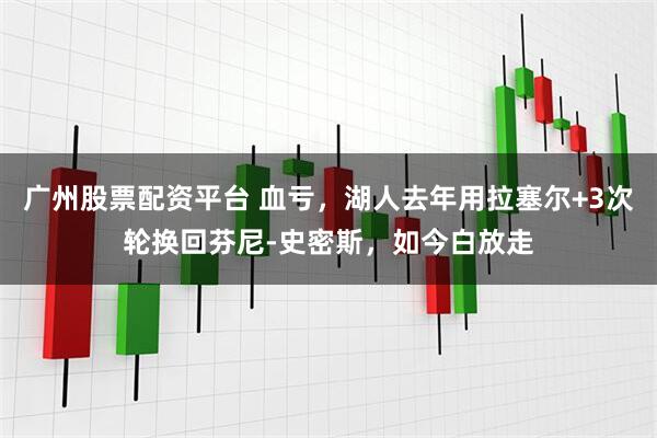 广州股票配资平台 血亏，湖人去年用拉塞尔+3次轮换回芬尼-史密斯，如今白放走