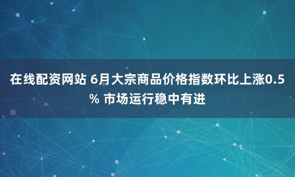在线配资网站 6月大宗商品价格指数环比上涨0.5% 市场运行稳中有进