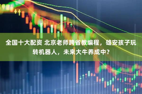 全国十大配资 北京老师跨省教编程，雄安孩子玩转机器人，未来大牛养成中？