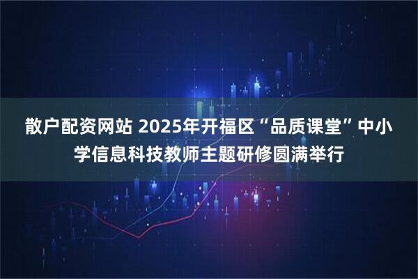散户配资网站 2025年开福区“品质课堂”中小学信息科技教师主题研修圆满举行
