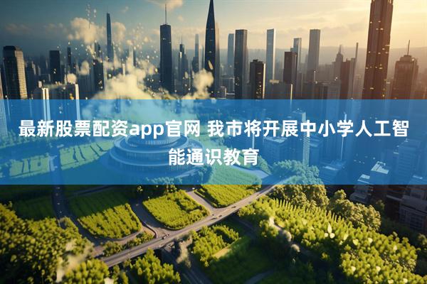 最新股票配资app官网 我市将开展中小学人工智能通识教育