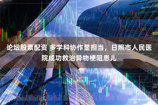 论坛股票配资 多学科协作显担当，日照市人民医院成功救治异物梗阻患儿