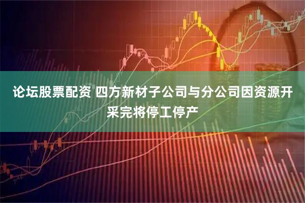 论坛股票配资 四方新材子公司与分公司因资源开采完将停工停产