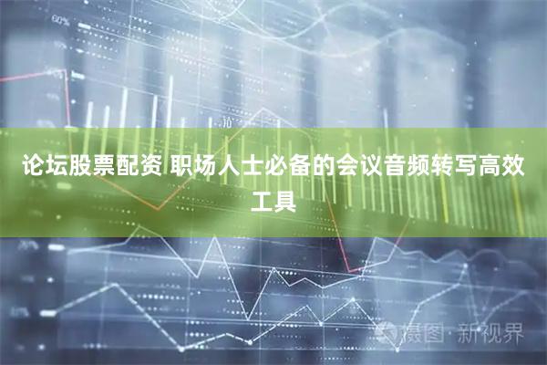 论坛股票配资 职场人士必备的会议音频转写高效工具