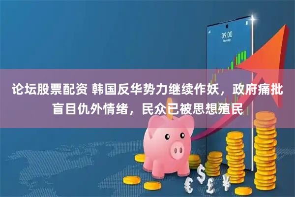 论坛股票配资 韩国反华势力继续作妖，政府痛批盲目仇外情绪，民众已被思想殖民