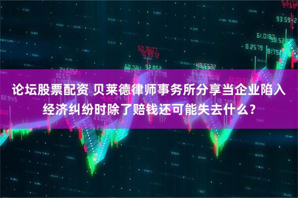 论坛股票配资 贝莱德律师事务所分享当企业陷入经济纠纷时除了赔钱还可能失去什么？