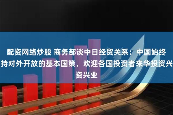 配资网络炒股 商务部谈中日经贸关系：中国始终坚持对外开放的基本国策，欢迎各国投资者来华投资兴业