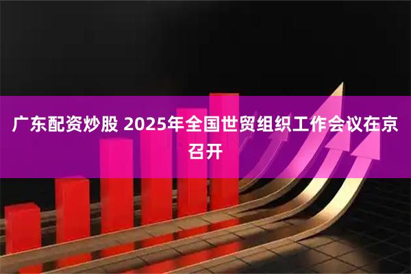 广东配资炒股 2025年全国世贸组织工作会议在京召开