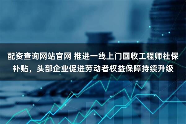 配资查询网站官网 推进一线上门回收工程师社保补贴，头部企业促进劳动者权益保障持续升级