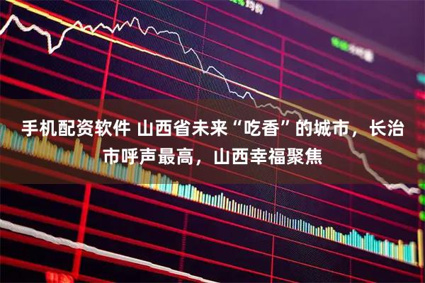 手机配资软件 山西省未来“吃香”的城市,长治市呼声最高,山西幸福聚焦
