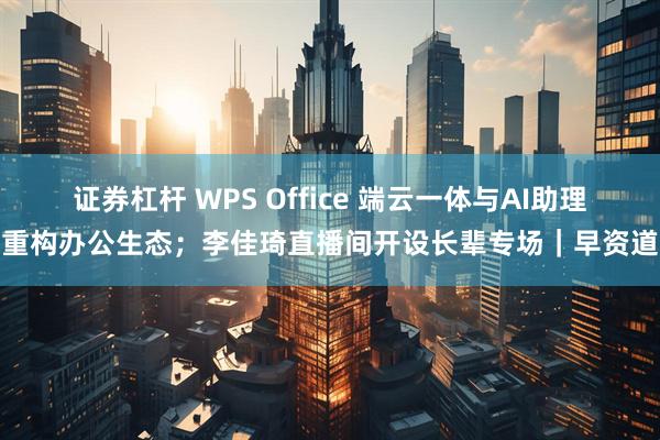 证券杠杆 WPS Office 端云一体与AI助理重构办公生态；李佳琦直播间开设长辈专场｜早资道