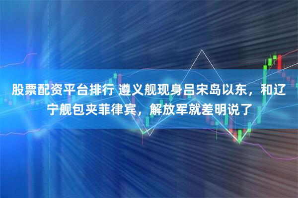 股票配资平台排行 遵义舰现身吕宋岛以东，和辽宁舰包夹菲律宾，解放军就差明说了